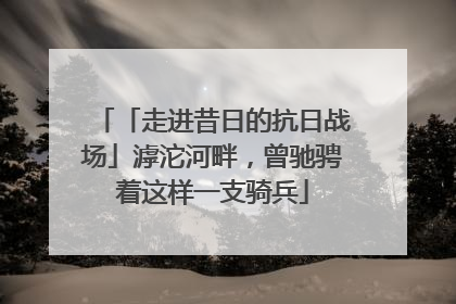 「走进昔日的抗日战场」滹沱河畔，曾驰骋着这样一支骑兵