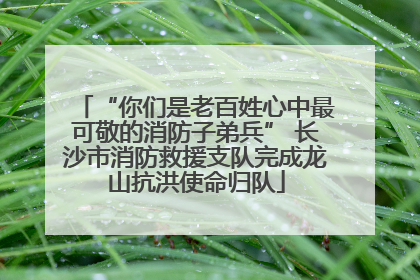 “你们是老百姓心中最可敬的消防子弟兵” 长沙市消防救援支队完成龙山抗洪使命归队