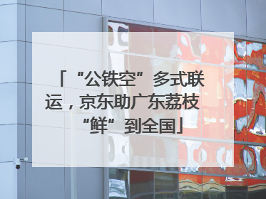 “公铁空”多式联运，京东助广东荔枝“鲜”到全国