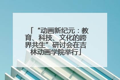 “动画新纪元：教育、科技、文化的跨界共生”研讨会在吉林动画学院举行
