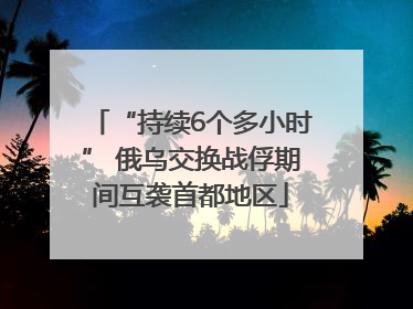 “持续6个多小时” 俄乌交换战俘期间互袭首都地区