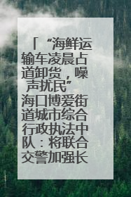 “海鲜运输车凌晨占道卸货，噪声扰民” 海口博爱街道城市综合行政执法中队：将联合交警加强长堤路一带巡逻