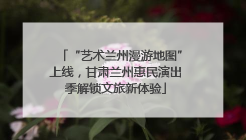 “艺术兰州漫游地图”上线,甘肃兰州惠民演出季解锁文旅新体验