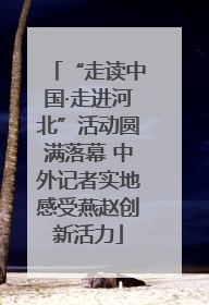 “走读中国·走进河北”活动圆满落幕 中外记者实地感受燕赵创新活力