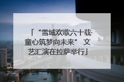 “雪域欢歌六十载·童心筑梦向未来” 文艺汇演在拉萨举行