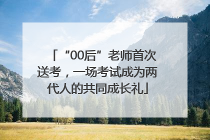 “00后”老师首次送考，一场考试成为两代人的共同成长礼
