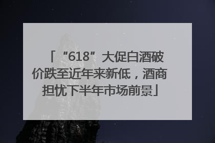 “618”大促白酒破价跌至近年来新低，酒商担忧下半年市场前景