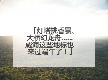 灯塔挑香囊、大桥幻龙舟……威海这些地标也来过端午了！