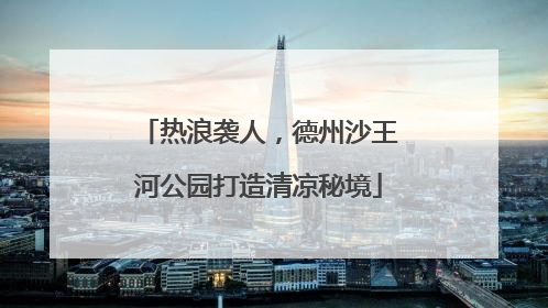 热浪袭人，德州沙王河公园打造清凉秘境