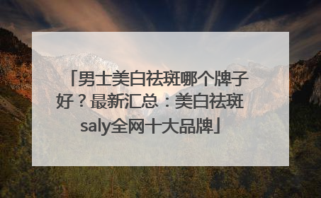 男士美白祛斑哪个牌子好？最新汇总：美白祛斑saly全网十大品牌