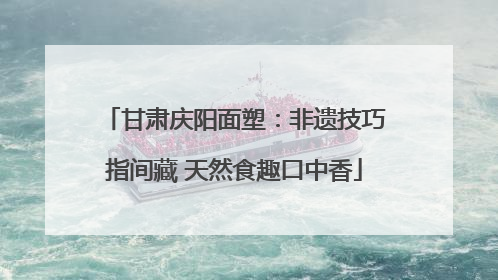 甘肃庆阳面塑：非遗技巧指间藏 天然食趣口中香