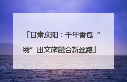 甘肃庆阳：千年香包“绣”出文旅融合新丝路