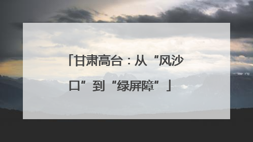 甘肃高台：从“风沙口”到“绿屏障”