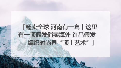 畅卖全球 河南有一套丨这里有一顶假发俏卖海外 许昌假发：编织时尚界“顶上艺术”