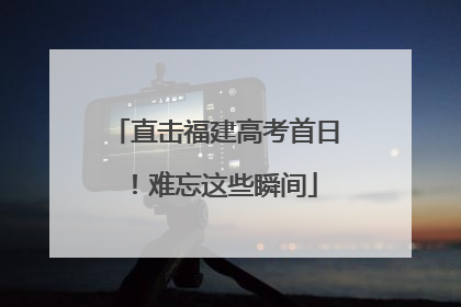 直击福建高考首日！难忘这些瞬间