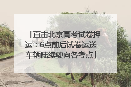 直击北京高考试卷押运：6点前后试卷运送车辆陆续驶向各考点