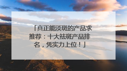 真正能淡斑的产品求推荐：十大祛斑产品排名，凭实力上位！