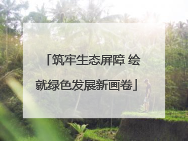 筑牢生态屏障 绘就绿色发展新画卷