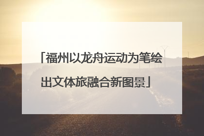 福州以龙舟运动为笔绘出文体旅融合新图景