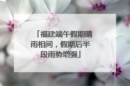 福建端午假期晴雨相间，假期后半段雨势增强