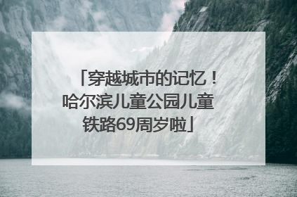 穿越城市的记忆！哈尔滨儿童公园儿童铁路69周岁啦