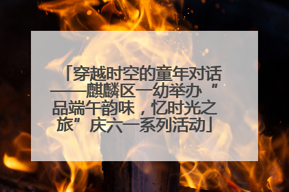 穿越时空的童年对话——麒麟区一幼举办“品端午韵味，忆时光之旅”庆六一系列活动
