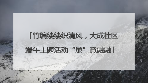 竹编缕缕织清风，大成社区端午主题活动“廉”意融融