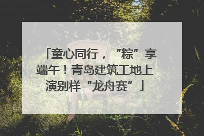童心同行，“粽”享端午！青岛建筑工地上演别样“龙舟赛”