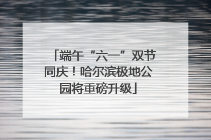 端午“六一”双节同庆！哈尔滨极地公园将重磅升级