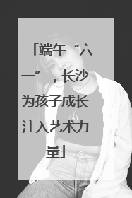 端午“六一”，长沙为孩子成长注入艺术力量