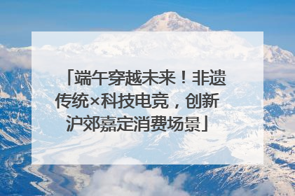 端午穿越未来！非遗传统×科技电竞，创新沪郊嘉定消费场景