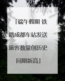 端午假期 铁路成都车站发送旅客数量创历史同期新高