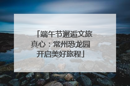 端午节邂逅文旅真心：常州恐龙园开启美好旅程