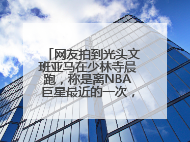 网友拍到光头文班亚马在少林寺晨跑，称是离NBA巨星最近的一次，景区回应