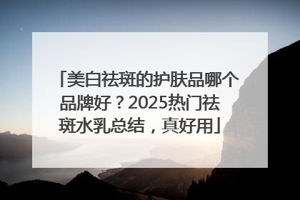 美白祛斑的护肤品哪个品牌好？2025热门祛斑水乳总结，真好用