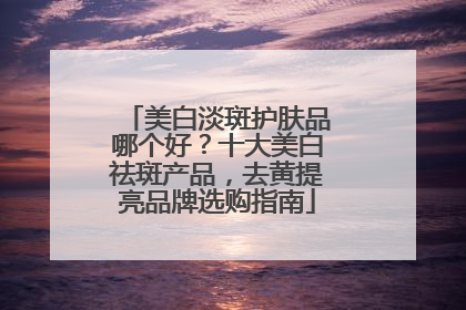 美白淡斑护肤品哪个好？十大美白祛斑产品，去黄提亮品牌选购指南