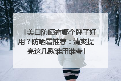 美白防晒霜哪个牌子好用？防晒霜推荐：清爽提亮这几款谁用谁夸