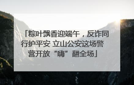粽叶飘香迎端午，反诈同行护平安 立山公安这场警营开放“嗨”翻全场