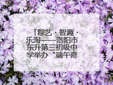 粽艺・智趣・乐淘——洛阳市东升第三初级中学举办“端午奇妙游”活动