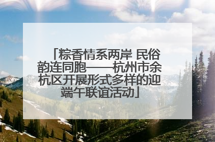 粽香情系两岸 民俗韵连同胞——杭州市余杭区开展形式多样的迎端午联谊活动