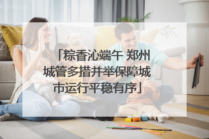粽香沁端午 郑州城管多措并举保障城市运行平稳有序