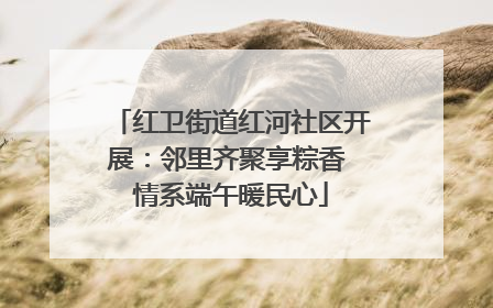红卫街道红河社区开展：邻里齐聚享粽香 情系端午暖民心