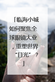 临海小城如何聚焦全球眼镜大业，重塑世界“目光”？