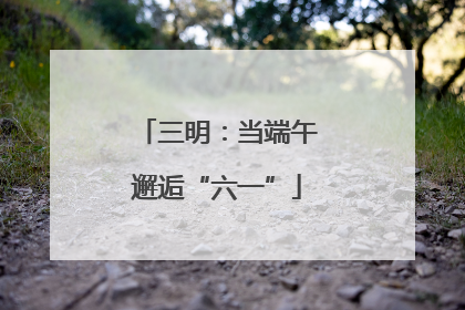 三明：当端午邂逅“六一”