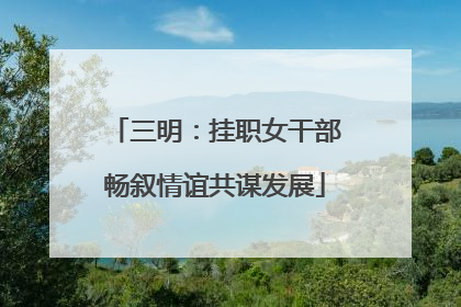 三明：挂职女干部畅叙情谊共谋发展
