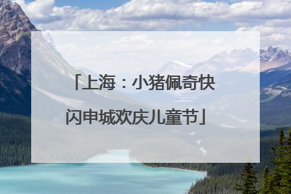 上海：小猪佩奇快闪申城欢庆儿童节