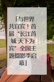 与世界 共宜宾！首届“长江首城 天下为宾”全国主题摄影季启幕