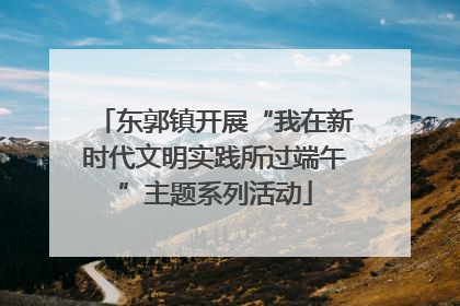 东郭镇开展“我在新时代文明实践所过端午”主题系列活动