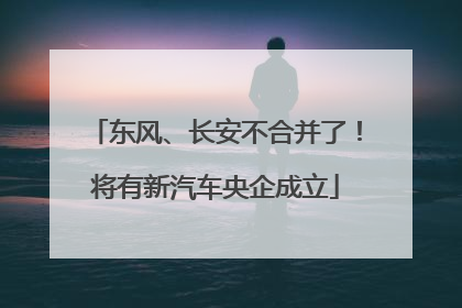 东风、长安不合并了！将有新汽车央企成立
