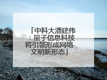 中科大潘建伟：量子信息科技将引领形成网络文明新形态
